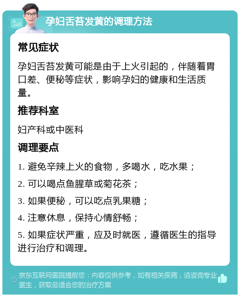 孕妇舌苔发黄的调理方法 常见症状 孕妇舌苔发黄可能是由于上火引起的，伴随着胃口差、便秘等症状，影响孕妇的健康和生活质量。 推荐科室 妇产科或中医科 调理要点 1. 避免辛辣上火的食物，多喝水，吃水果； 2. 可以喝点鱼腥草或菊花茶； 3. 如果便秘，可以吃点乳果糖； 4. 注意休息，保持心情舒畅； 5. 如果症状严重，应及时就医，遵循医生的指导进行治疗和调理。