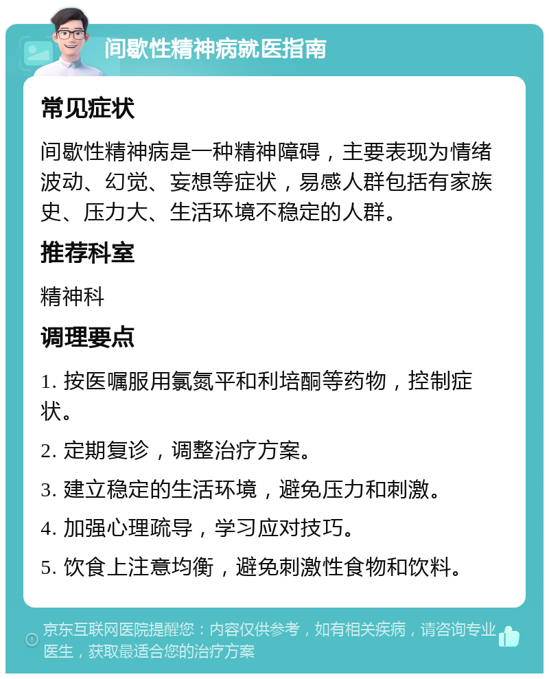 间歇性精神病就医指南 常见症状 间歇性精神病是一种精神障碍，主要表现为情绪波动、幻觉、妄想等症状，易感人群包括有家族史、压力大、生活环境不稳定的人群。 推荐科室 精神科 调理要点 1. 按医嘱服用氯氮平和利培酮等药物，控制症状。 2. 定期复诊，调整治疗方案。 3. 建立稳定的生活环境，避免压力和刺激。 4. 加强心理疏导，学习应对技巧。 5. 饮食上注意均衡，避免刺激性食物和饮料。