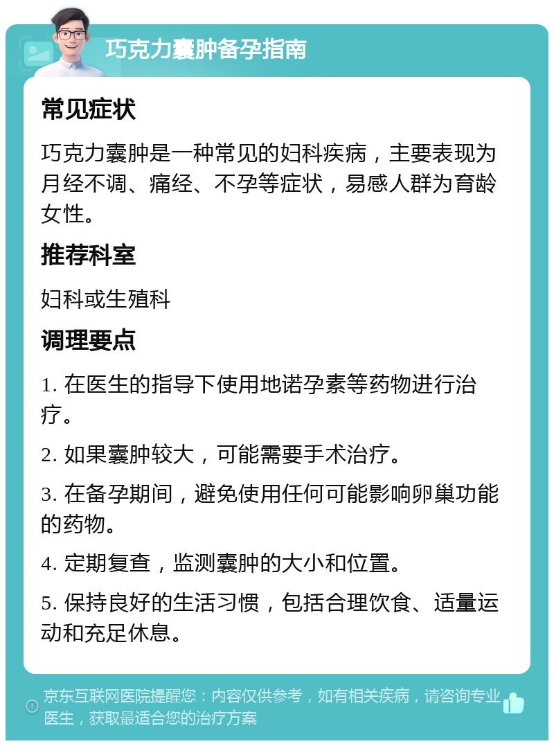 巧克力囊肿备孕指南 常见症状 巧克力囊肿是一种常见的妇科疾病，主要表现为月经不调、痛经、不孕等症状，易感人群为育龄女性。 推荐科室 妇科或生殖科 调理要点 1. 在医生的指导下使用地诺孕素等药物进行治疗。 2. 如果囊肿较大，可能需要手术治疗。 3. 在备孕期间，避免使用任何可能影响卵巢功能的药物。 4. 定期复查，监测囊肿的大小和位置。 5. 保持良好的生活习惯，包括合理饮食、适量运动和充足休息。