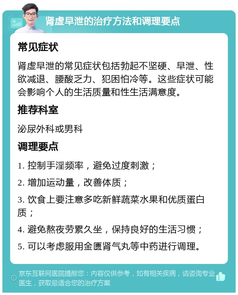 肾虚早泄的治疗方法和调理要点 常见症状 肾虚早泄的常见症状包括勃起不坚硬、早泄、性欲减退、腰酸乏力、犯困怕冷等。这些症状可能会影响个人的生活质量和性生活满意度。 推荐科室 泌尿外科或男科 调理要点 1. 控制手淫频率，避免过度刺激； 2. 增加运动量，改善体质； 3. 饮食上要注意多吃新鲜蔬菜水果和优质蛋白质； 4. 避免熬夜劳累久坐，保持良好的生活习惯； 5. 可以考虑服用金匮肾气丸等中药进行调理。