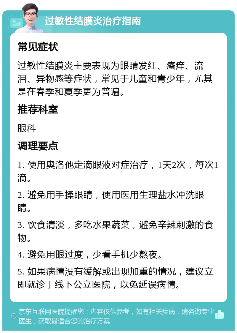 过敏性结膜炎治疗指南 常见症状 过敏性结膜炎主要表现为眼睛发红、瘙痒、流泪、异物感等症状，常见于儿童和青少年，尤其是在春季和夏季更为普遍。 推荐科室 眼科 调理要点 1. 使用奥洛他定滴眼液对症治疗，1天2次，每次1滴。 2. 避免用手揉眼睛，使用医用生理盐水冲洗眼睛。 3. 饮食清淡，多吃水果蔬菜，避免辛辣刺激的食物。 4. 避免用眼过度，少看手机少熬夜。 5. 如果病情没有缓解或出现加重的情况，建议立即就诊于线下公立医院，以免延误病情。