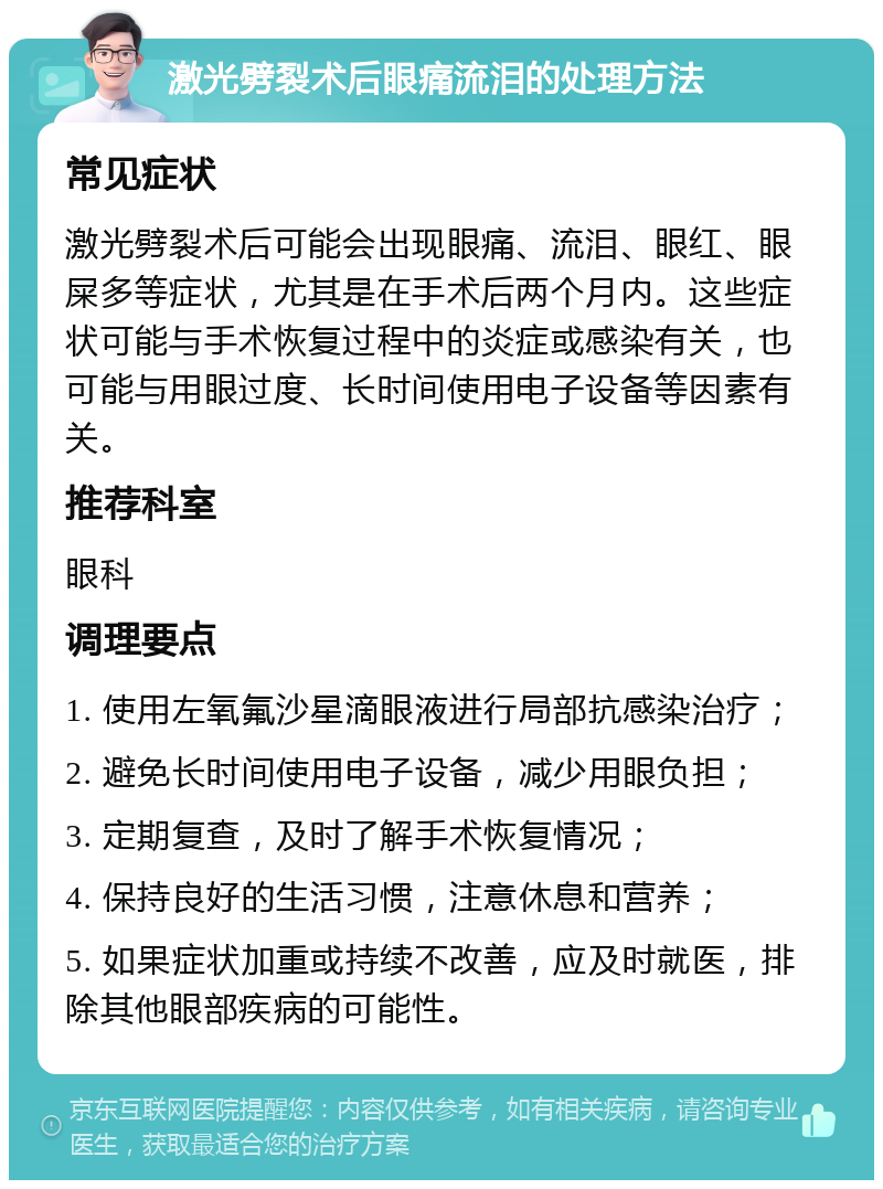 激光劈裂术后眼痛流泪的处理方法 常见症状 激光劈裂术后可能会出现眼痛、流泪、眼红、眼屎多等症状，尤其是在手术后两个月内。这些症状可能与手术恢复过程中的炎症或感染有关，也可能与用眼过度、长时间使用电子设备等因素有关。 推荐科室 眼科 调理要点 1. 使用左氧氟沙星滴眼液进行局部抗感染治疗； 2. 避免长时间使用电子设备，减少用眼负担； 3. 定期复查，及时了解手术恢复情况； 4. 保持良好的生活习惯，注意休息和营养； 5. 如果症状加重或持续不改善，应及时就医，排除其他眼部疾病的可能性。