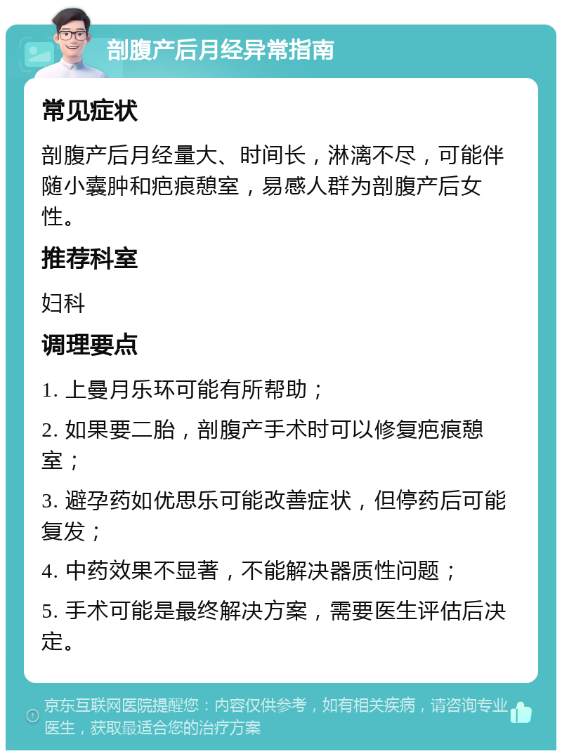 剖腹产后月经异常指南 常见症状 剖腹产后月经量大、时间长，淋漓不尽，可能伴随小囊肿和疤痕憩室，易感人群为剖腹产后女性。 推荐科室 妇科 调理要点 1. 上曼月乐环可能有所帮助； 2. 如果要二胎，剖腹产手术时可以修复疤痕憩室； 3. 避孕药如优思乐可能改善症状，但停药后可能复发； 4. 中药效果不显著，不能解决器质性问题； 5. 手术可能是最终解决方案，需要医生评估后决定。