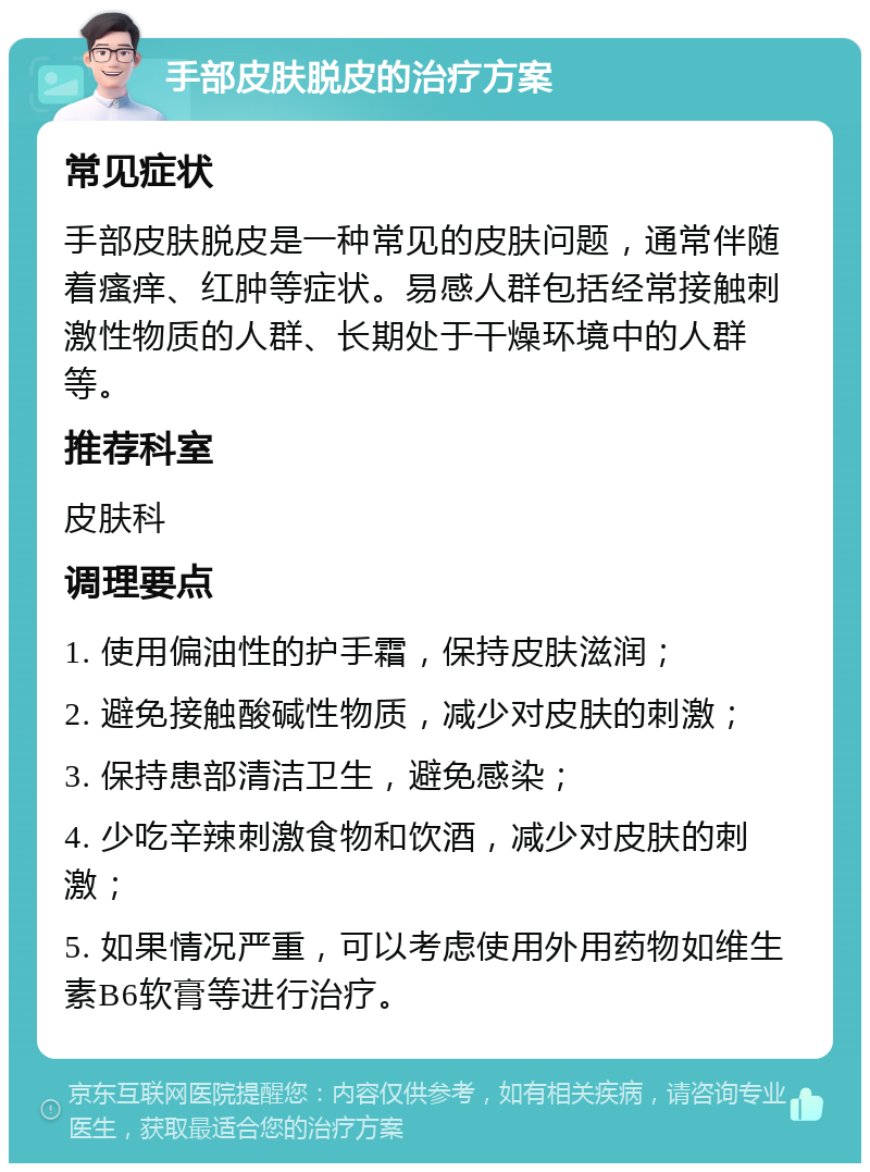 手部皮肤脱皮的治疗方案 常见症状 手部皮肤脱皮是一种常见的皮肤问题，通常伴随着瘙痒、红肿等症状。易感人群包括经常接触刺激性物质的人群、长期处于干燥环境中的人群等。 推荐科室 皮肤科 调理要点 1. 使用偏油性的护手霜，保持皮肤滋润； 2. 避免接触酸碱性物质，减少对皮肤的刺激； 3. 保持患部清洁卫生，避免感染； 4. 少吃辛辣刺激食物和饮酒，减少对皮肤的刺激； 5. 如果情况严重，可以考虑使用外用药物如维生素B6软膏等进行治疗。