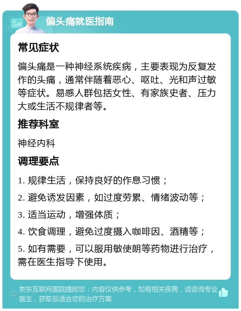 偏头痛就医指南 常见症状 偏头痛是一种神经系统疾病，主要表现为反复发作的头痛，通常伴随着恶心、呕吐、光和声过敏等症状。易感人群包括女性、有家族史者、压力大或生活不规律者等。 推荐科室 神经内科 调理要点 1. 规律生活，保持良好的作息习惯； 2. 避免诱发因素，如过度劳累、情绪波动等； 3. 适当运动，增强体质； 4. 饮食调理，避免过度摄入咖啡因、酒精等； 5. 如有需要，可以服用敏使朗等药物进行治疗，需在医生指导下使用。