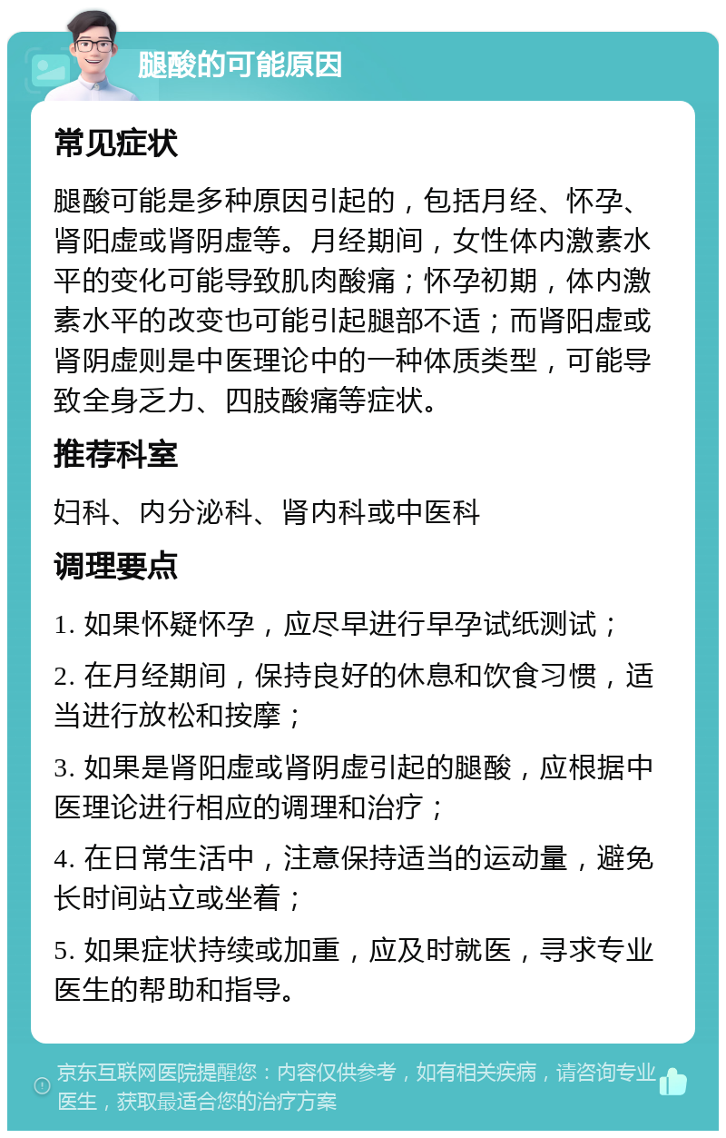 腿酸的可能原因 常见症状 腿酸可能是多种原因引起的，包括月经、怀孕、肾阳虚或肾阴虚等。月经期间，女性体内激素水平的变化可能导致肌肉酸痛；怀孕初期，体内激素水平的改变也可能引起腿部不适；而肾阳虚或肾阴虚则是中医理论中的一种体质类型，可能导致全身乏力、四肢酸痛等症状。 推荐科室 妇科、内分泌科、肾内科或中医科 调理要点 1. 如果怀疑怀孕，应尽早进行早孕试纸测试； 2. 在月经期间，保持良好的休息和饮食习惯，适当进行放松和按摩； 3. 如果是肾阳虚或肾阴虚引起的腿酸，应根据中医理论进行相应的调理和治疗； 4. 在日常生活中，注意保持适当的运动量，避免长时间站立或坐着； 5. 如果症状持续或加重，应及时就医，寻求专业医生的帮助和指导。