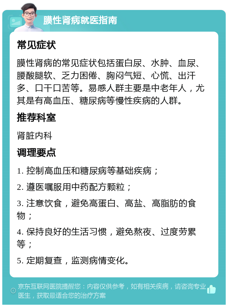 膜性肾病就医指南 常见症状 膜性肾病的常见症状包括蛋白尿、水肿、血尿、腰酸腿软、乏力困倦、胸闷气短、心慌、出汗多、口干口苦等。易感人群主要是中老年人，尤其是有高血压、糖尿病等慢性疾病的人群。 推荐科室 肾脏内科 调理要点 1. 控制高血压和糖尿病等基础疾病； 2. 遵医嘱服用中药配方颗粒； 3. 注意饮食，避免高蛋白、高盐、高脂肪的食物； 4. 保持良好的生活习惯，避免熬夜、过度劳累等； 5. 定期复查，监测病情变化。