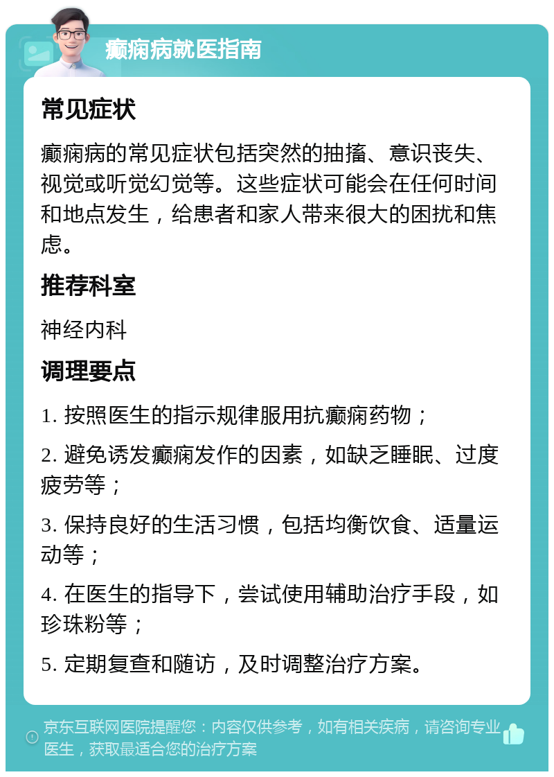 癫痫病就医指南 常见症状 癫痫病的常见症状包括突然的抽搐、意识丧失、视觉或听觉幻觉等。这些症状可能会在任何时间和地点发生，给患者和家人带来很大的困扰和焦虑。 推荐科室 神经内科 调理要点 1. 按照医生的指示规律服用抗癫痫药物； 2. 避免诱发癫痫发作的因素，如缺乏睡眠、过度疲劳等； 3. 保持良好的生活习惯，包括均衡饮食、适量运动等； 4. 在医生的指导下，尝试使用辅助治疗手段，如珍珠粉等； 5. 定期复查和随访，及时调整治疗方案。