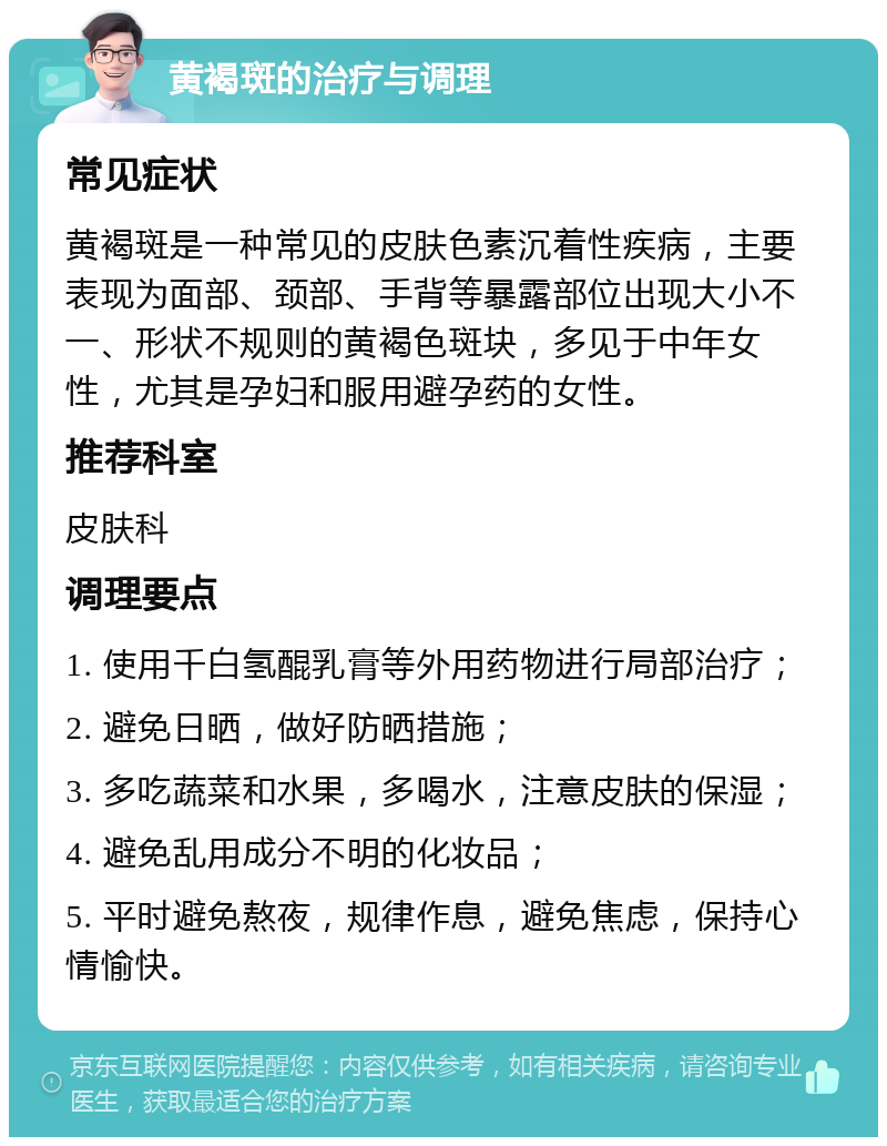 黄褐斑的治疗与调理 常见症状 黄褐斑是一种常见的皮肤色素沉着性疾病，主要表现为面部、颈部、手背等暴露部位出现大小不一、形状不规则的黄褐色斑块，多见于中年女性，尤其是孕妇和服用避孕药的女性。 推荐科室 皮肤科 调理要点 1. 使用千白氢醌乳膏等外用药物进行局部治疗； 2. 避免日晒，做好防晒措施； 3. 多吃蔬菜和水果，多喝水，注意皮肤的保湿； 4. 避免乱用成分不明的化妆品； 5. 平时避免熬夜，规律作息，避免焦虑，保持心情愉快。