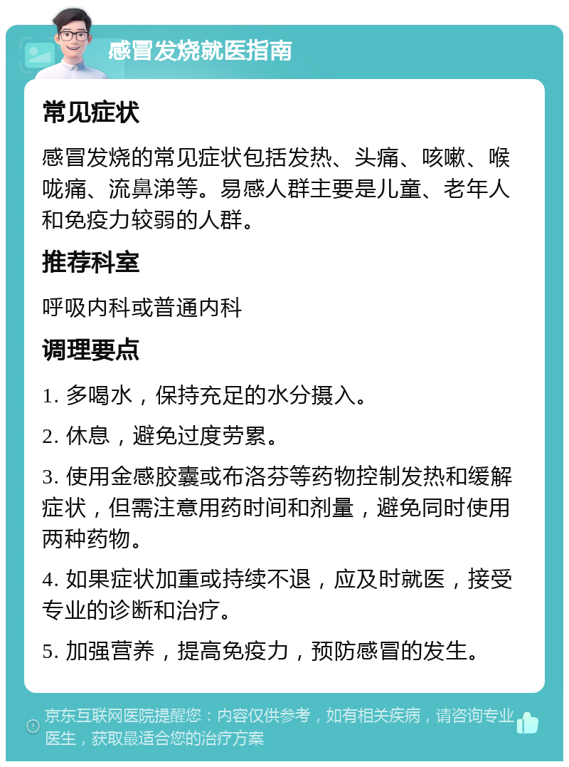 感冒发烧就医指南 常见症状 感冒发烧的常见症状包括发热、头痛、咳嗽、喉咙痛、流鼻涕等。易感人群主要是儿童、老年人和免疫力较弱的人群。 推荐科室 呼吸内科或普通内科 调理要点 1. 多喝水，保持充足的水分摄入。 2. 休息，避免过度劳累。 3. 使用金感胶囊或布洛芬等药物控制发热和缓解症状，但需注意用药时间和剂量，避免同时使用两种药物。 4. 如果症状加重或持续不退，应及时就医，接受专业的诊断和治疗。 5. 加强营养，提高免疫力，预防感冒的发生。