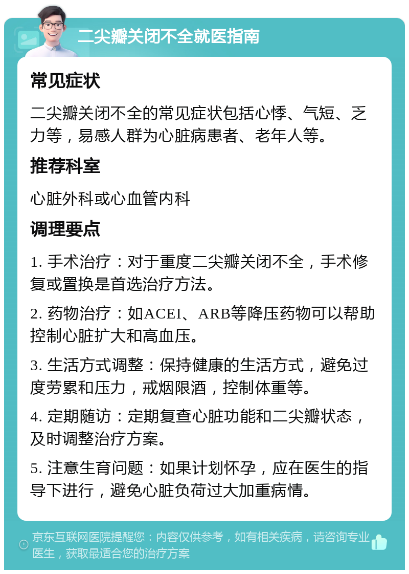 二尖瓣关闭不全就医指南 常见症状 二尖瓣关闭不全的常见症状包括心悸、气短、乏力等，易感人群为心脏病患者、老年人等。 推荐科室 心脏外科或心血管内科 调理要点 1. 手术治疗：对于重度二尖瓣关闭不全，手术修复或置换是首选治疗方法。 2. 药物治疗：如ACEI、ARB等降压药物可以帮助控制心脏扩大和高血压。 3. 生活方式调整：保持健康的生活方式，避免过度劳累和压力，戒烟限酒，控制体重等。 4. 定期随访：定期复查心脏功能和二尖瓣状态，及时调整治疗方案。 5. 注意生育问题：如果计划怀孕，应在医生的指导下进行，避免心脏负荷过大加重病情。