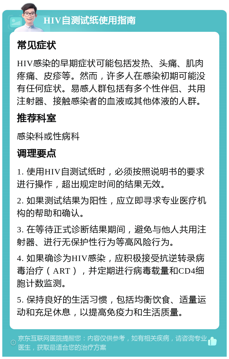 HIV自测试纸使用指南 常见症状 HIV感染的早期症状可能包括发热、头痛、肌肉疼痛、皮疹等。然而，许多人在感染初期可能没有任何症状。易感人群包括有多个性伴侣、共用注射器、接触感染者的血液或其他体液的人群。 推荐科室 感染科或性病科 调理要点 1. 使用HIV自测试纸时，必须按照说明书的要求进行操作，超出规定时间的结果无效。 2. 如果测试结果为阳性，应立即寻求专业医疗机构的帮助和确认。 3. 在等待正式诊断结果期间，避免与他人共用注射器、进行无保护性行为等高风险行为。 4. 如果确诊为HIV感染，应积极接受抗逆转录病毒治疗（ART），并定期进行病毒载量和CD4细胞计数监测。 5. 保持良好的生活习惯，包括均衡饮食、适量运动和充足休息，以提高免疫力和生活质量。