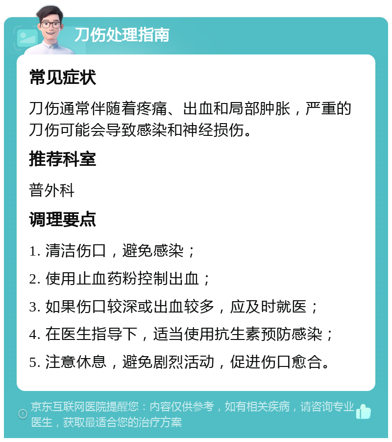 刀伤处理指南 常见症状 刀伤通常伴随着疼痛、出血和局部肿胀，严重的刀伤可能会导致感染和神经损伤。 推荐科室 普外科 调理要点 1. 清洁伤口，避免感染； 2. 使用止血药粉控制出血； 3. 如果伤口较深或出血较多，应及时就医； 4. 在医生指导下，适当使用抗生素预防感染； 5. 注意休息，避免剧烈活动，促进伤口愈合。