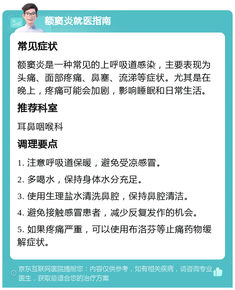 额窦炎就医指南 常见症状 额窦炎是一种常见的上呼吸道感染，主要表现为头痛、面部疼痛、鼻塞、流涕等症状。尤其是在晚上，疼痛可能会加剧，影响睡眠和日常生活。 推荐科室 耳鼻咽喉科 调理要点 1. 注意呼吸道保暖，避免受凉感冒。 2. 多喝水，保持身体水分充足。 3. 使用生理盐水清洗鼻腔，保持鼻腔清洁。 4. 避免接触感冒患者，减少反复发作的机会。 5. 如果疼痛严重，可以使用布洛芬等止痛药物缓解症状。