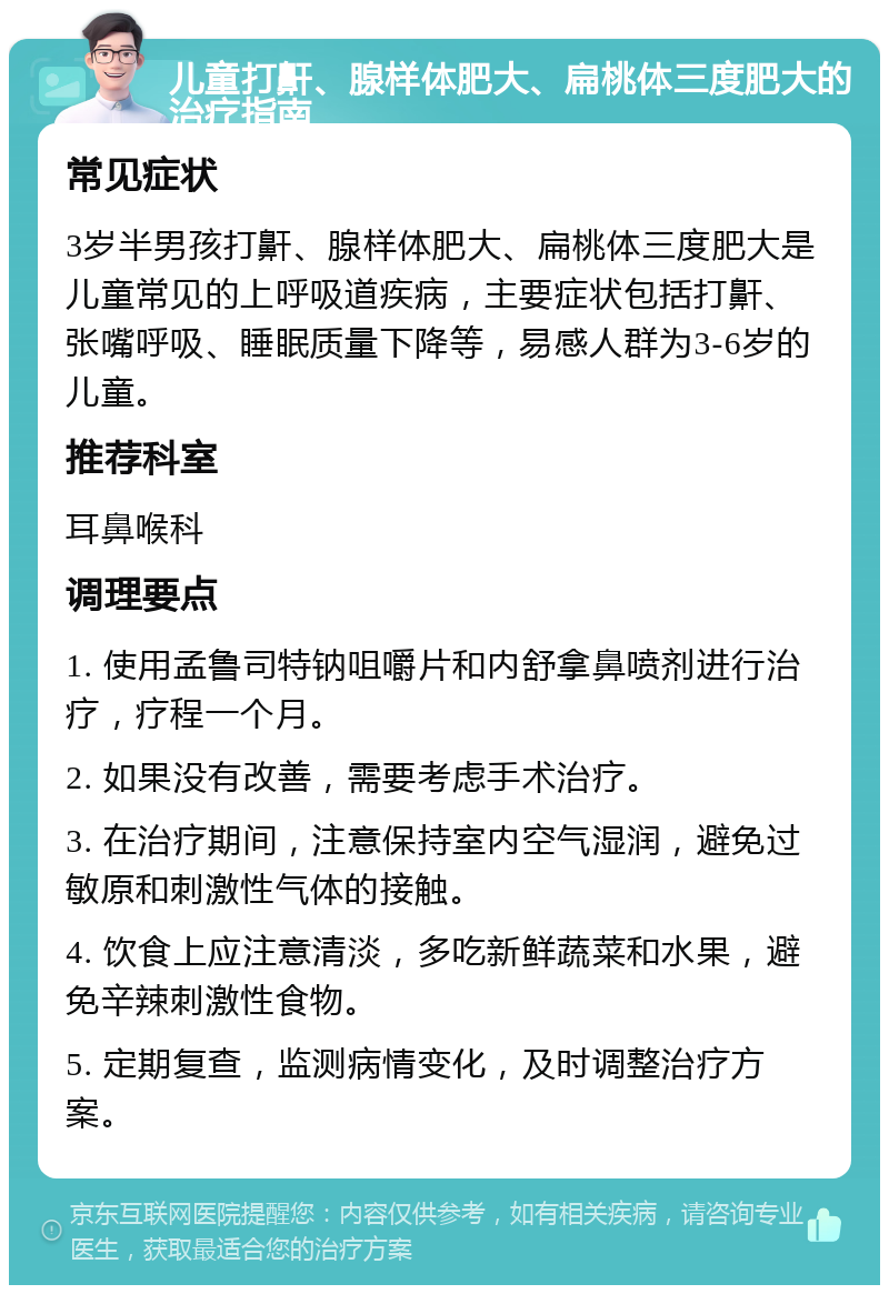 儿童打鼾、腺样体肥大、扁桃体三度肥大的治疗指南 常见症状 3岁半男孩打鼾、腺样体肥大、扁桃体三度肥大是儿童常见的上呼吸道疾病，主要症状包括打鼾、张嘴呼吸、睡眠质量下降等，易感人群为3-6岁的儿童。 推荐科室 耳鼻喉科 调理要点 1. 使用孟鲁司特钠咀嚼片和内舒拿鼻喷剂进行治疗，疗程一个月。 2. 如果没有改善，需要考虑手术治疗。 3. 在治疗期间，注意保持室内空气湿润，避免过敏原和刺激性气体的接触。 4. 饮食上应注意清淡，多吃新鲜蔬菜和水果，避免辛辣刺激性食物。 5. 定期复查，监测病情变化，及时调整治疗方案。