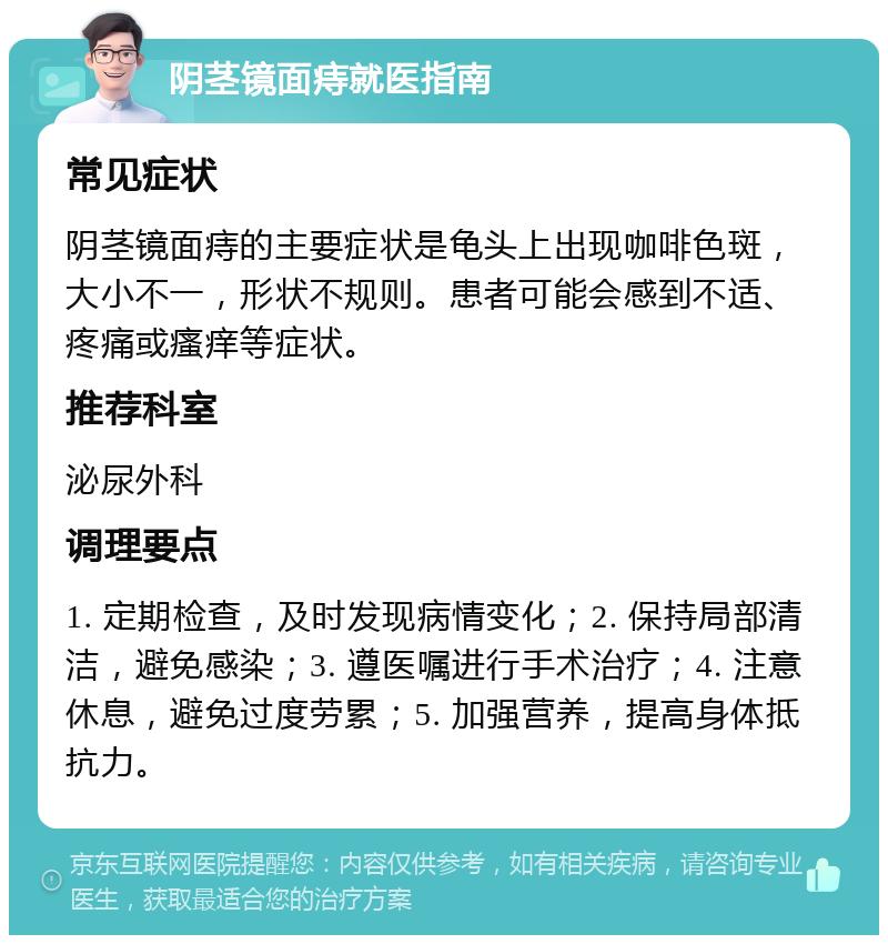 阴茎镜面痔就医指南 常见症状 阴茎镜面痔的主要症状是龟头上出现咖啡色斑，大小不一，形状不规则。患者可能会感到不适、疼痛或瘙痒等症状。 推荐科室 泌尿外科 调理要点 1. 定期检查，及时发现病情变化；2. 保持局部清洁，避免感染；3. 遵医嘱进行手术治疗；4. 注意休息，避免过度劳累；5. 加强营养，提高身体抵抗力。