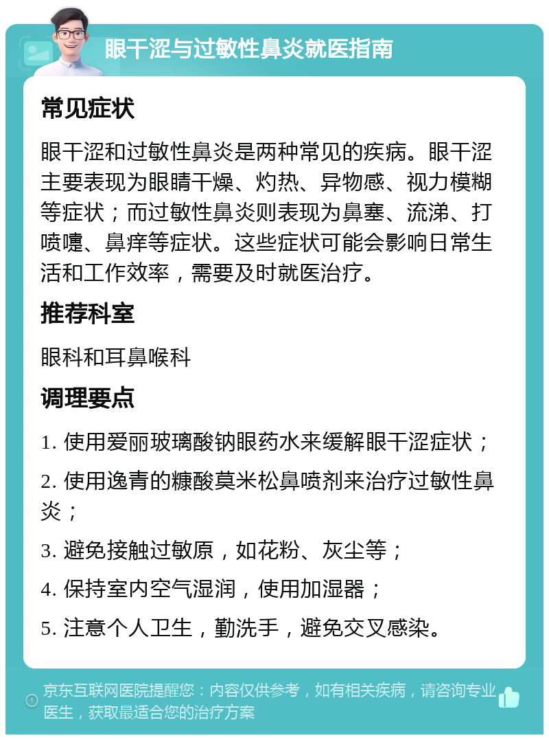 眼干涩与过敏性鼻炎就医指南 常见症状 眼干涩和过敏性鼻炎是两种常见的疾病。眼干涩主要表现为眼睛干燥、灼热、异物感、视力模糊等症状；而过敏性鼻炎则表现为鼻塞、流涕、打喷嚏、鼻痒等症状。这些症状可能会影响日常生活和工作效率，需要及时就医治疗。 推荐科室 眼科和耳鼻喉科 调理要点 1. 使用爱丽玻璃酸钠眼药水来缓解眼干涩症状； 2. 使用逸青的糠酸莫米松鼻喷剂来治疗过敏性鼻炎； 3. 避免接触过敏原，如花粉、灰尘等； 4. 保持室内空气湿润，使用加湿器； 5. 注意个人卫生，勤洗手，避免交叉感染。