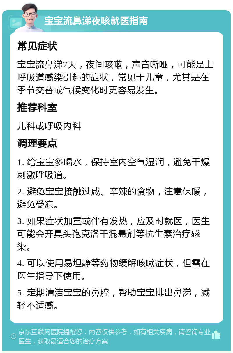 宝宝流鼻涕夜咳就医指南 常见症状 宝宝流鼻涕7天，夜间咳嗽，声音嘶哑，可能是上呼吸道感染引起的症状，常见于儿童，尤其是在季节交替或气候变化时更容易发生。 推荐科室 儿科或呼吸内科 调理要点 1. 给宝宝多喝水，保持室内空气湿润，避免干燥刺激呼吸道。 2. 避免宝宝接触过咸、辛辣的食物，注意保暖，避免受凉。 3. 如果症状加重或伴有发热，应及时就医，医生可能会开具头孢克洛干混悬剂等抗生素治疗感染。 4. 可以使用易坦静等药物缓解咳嗽症状，但需在医生指导下使用。 5. 定期清洁宝宝的鼻腔，帮助宝宝排出鼻涕，减轻不适感。