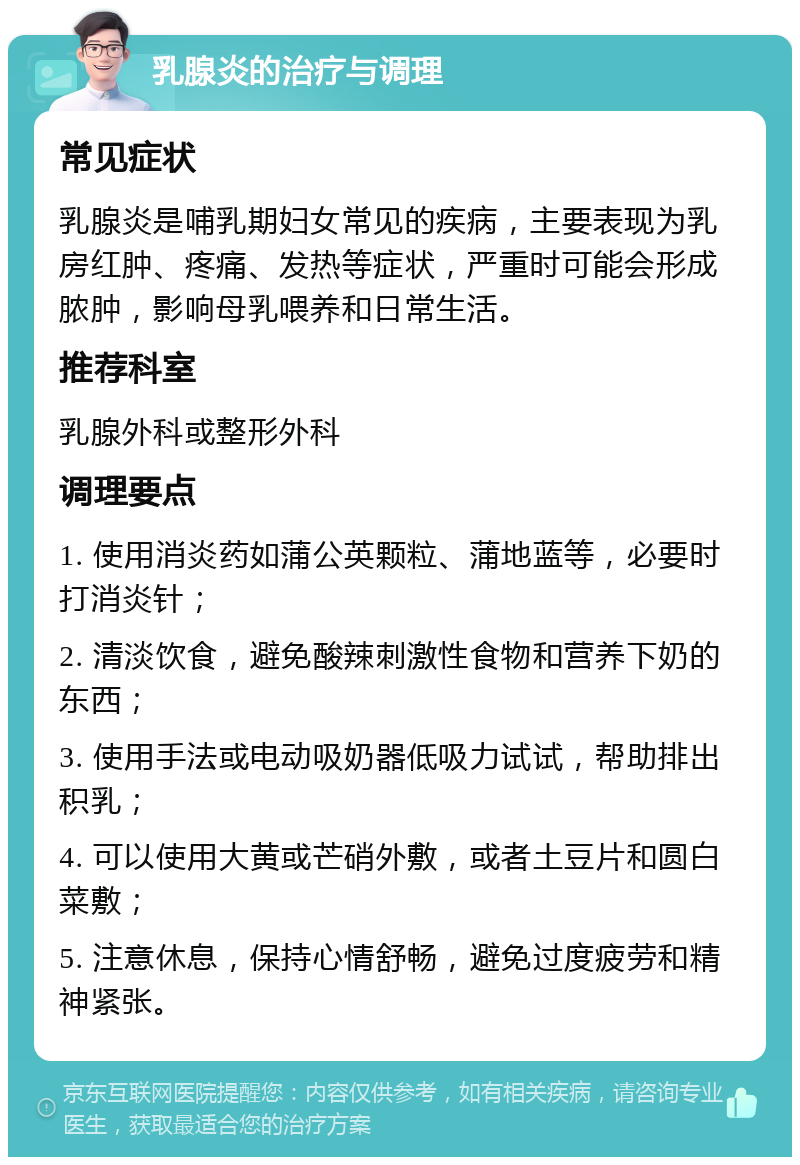 乳腺炎的治疗与调理 常见症状 乳腺炎是哺乳期妇女常见的疾病，主要表现为乳房红肿、疼痛、发热等症状，严重时可能会形成脓肿，影响母乳喂养和日常生活。 推荐科室 乳腺外科或整形外科 调理要点 1. 使用消炎药如蒲公英颗粒、蒲地蓝等，必要时打消炎针； 2. 清淡饮食，避免酸辣刺激性食物和营养下奶的东西； 3. 使用手法或电动吸奶器低吸力试试，帮助排出积乳； 4. 可以使用大黄或芒硝外敷，或者土豆片和圆白菜敷； 5. 注意休息，保持心情舒畅，避免过度疲劳和精神紧张。