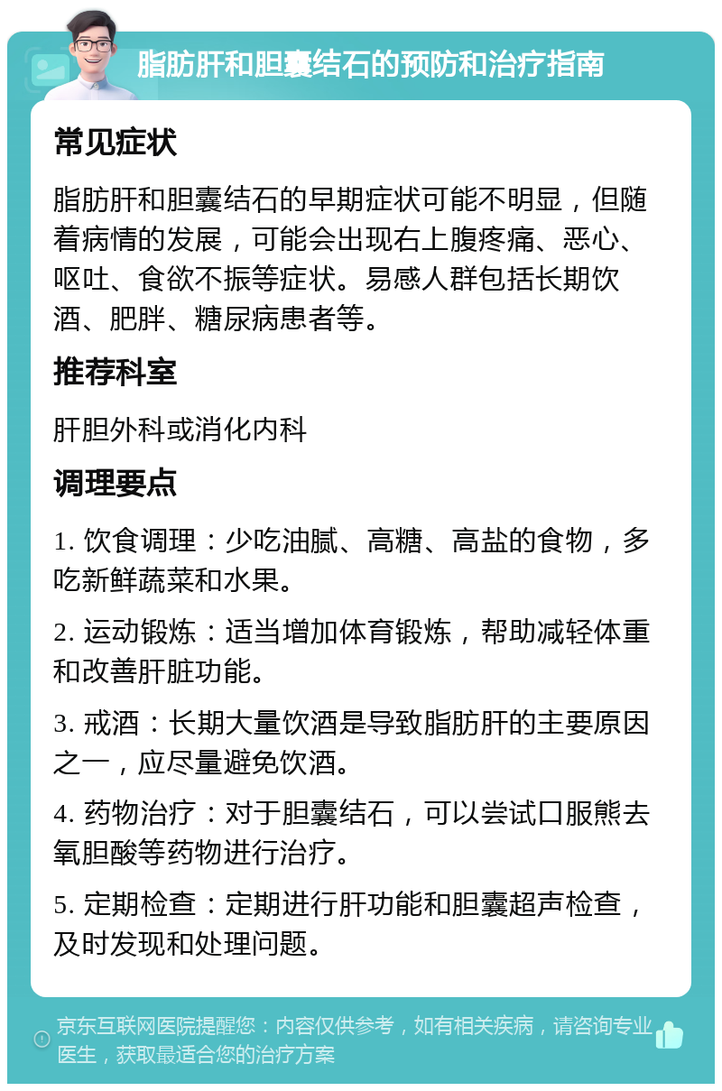 脂肪肝和胆囊结石的预防和治疗指南 常见症状 脂肪肝和胆囊结石的早期症状可能不明显，但随着病情的发展，可能会出现右上腹疼痛、恶心、呕吐、食欲不振等症状。易感人群包括长期饮酒、肥胖、糖尿病患者等。 推荐科室 肝胆外科或消化内科 调理要点 1. 饮食调理：少吃油腻、高糖、高盐的食物，多吃新鲜蔬菜和水果。 2. 运动锻炼：适当增加体育锻炼，帮助减轻体重和改善肝脏功能。 3. 戒酒：长期大量饮酒是导致脂肪肝的主要原因之一，应尽量避免饮酒。 4. 药物治疗：对于胆囊结石，可以尝试口服熊去氧胆酸等药物进行治疗。 5. 定期检查：定期进行肝功能和胆囊超声检查，及时发现和处理问题。