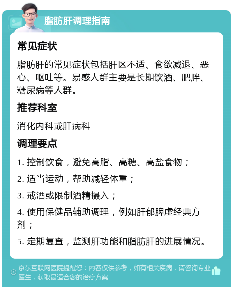 脂肪肝调理指南 常见症状 脂肪肝的常见症状包括肝区不适、食欲减退、恶心、呕吐等。易感人群主要是长期饮酒、肥胖、糖尿病等人群。 推荐科室 消化内科或肝病科 调理要点 1. 控制饮食，避免高脂、高糖、高盐食物； 2. 适当运动，帮助减轻体重； 3. 戒酒或限制酒精摄入； 4. 使用保健品辅助调理，例如肝郁脾虚经典方剂； 5. 定期复查，监测肝功能和脂肪肝的进展情况。