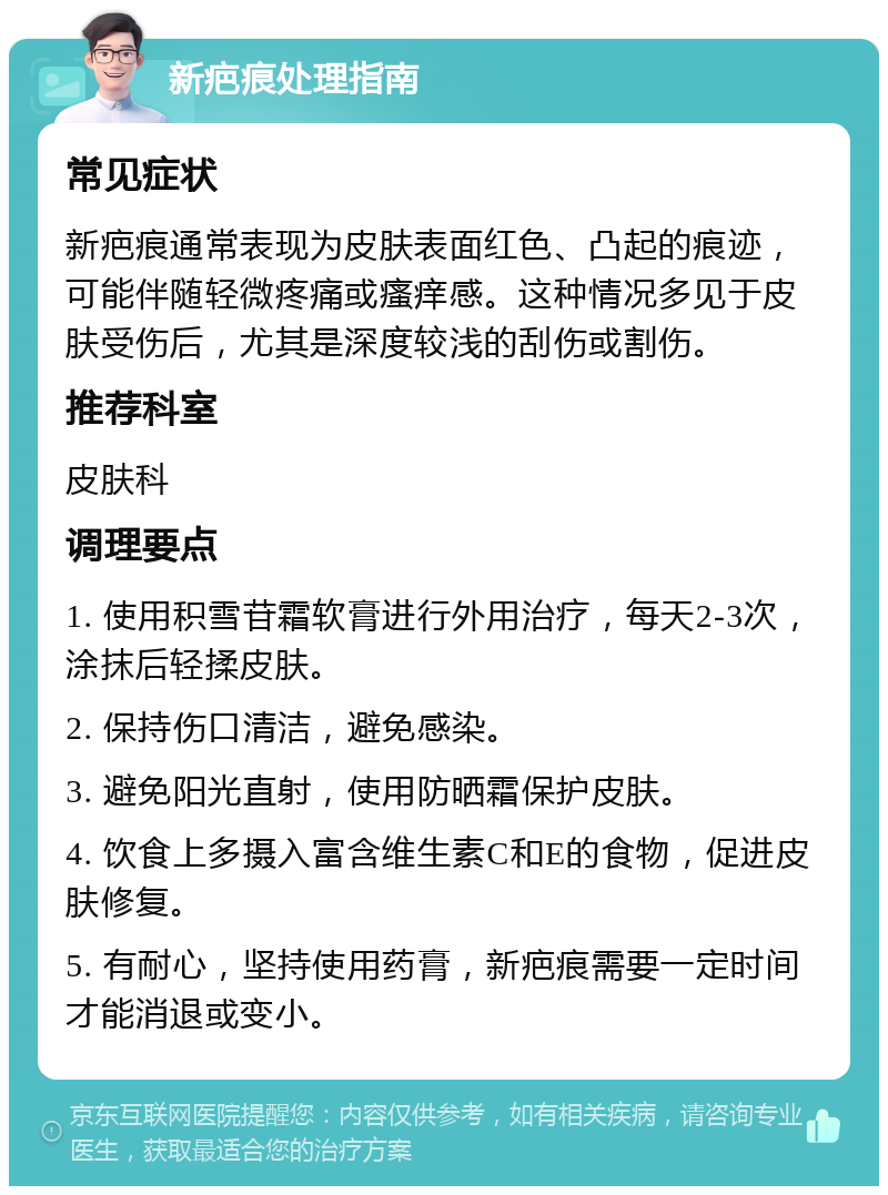 新疤痕处理指南 常见症状 新疤痕通常表现为皮肤表面红色、凸起的痕迹，可能伴随轻微疼痛或瘙痒感。这种情况多见于皮肤受伤后，尤其是深度较浅的刮伤或割伤。 推荐科室 皮肤科 调理要点 1. 使用积雪苷霜软膏进行外用治疗，每天2-3次，涂抹后轻揉皮肤。 2. 保持伤口清洁，避免感染。 3. 避免阳光直射，使用防晒霜保护皮肤。 4. 饮食上多摄入富含维生素C和E的食物，促进皮肤修复。 5. 有耐心，坚持使用药膏，新疤痕需要一定时间才能消退或变小。