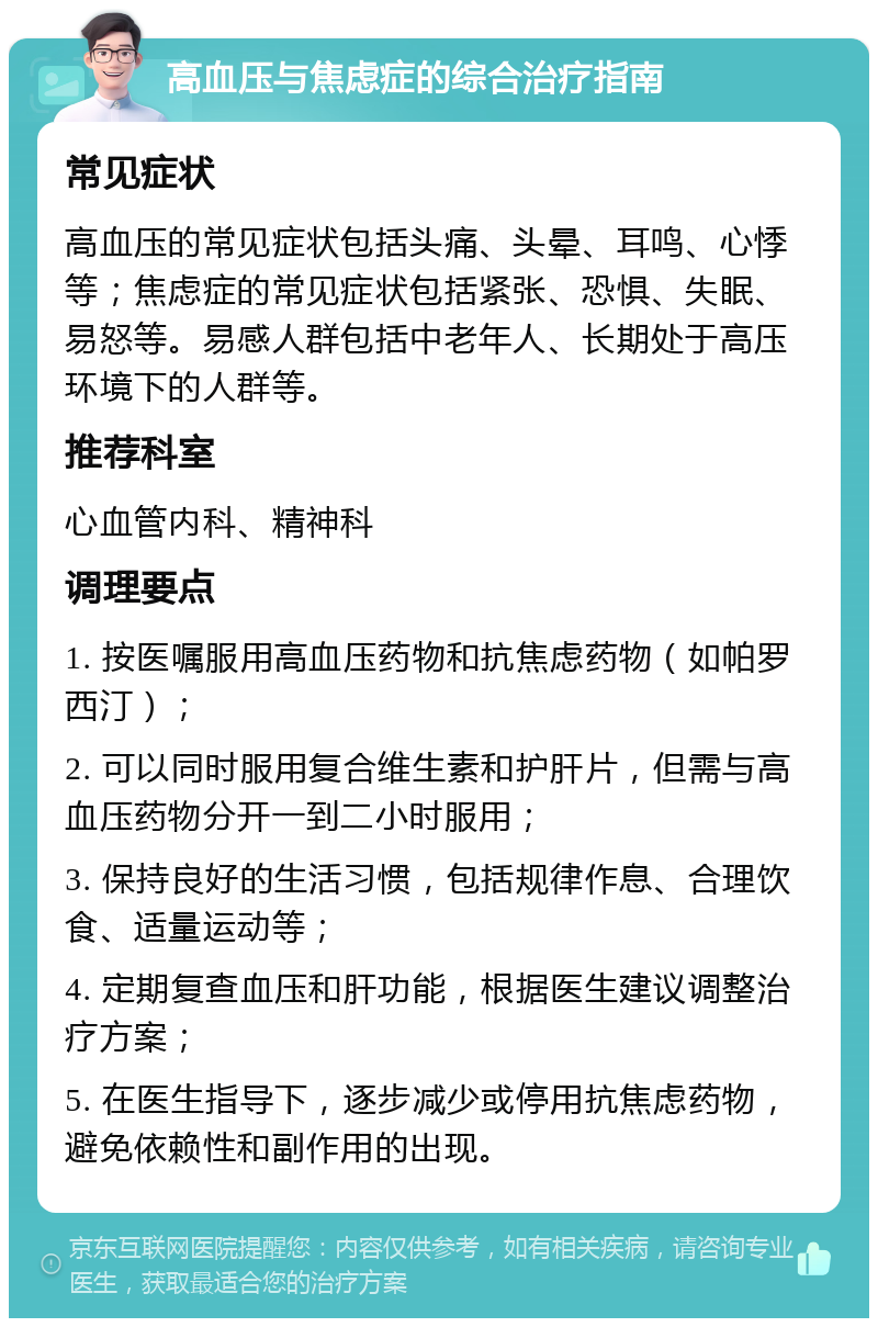 高血压与焦虑症的综合治疗指南 常见症状 高血压的常见症状包括头痛、头晕、耳鸣、心悸等；焦虑症的常见症状包括紧张、恐惧、失眠、易怒等。易感人群包括中老年人、长期处于高压环境下的人群等。 推荐科室 心血管内科、精神科 调理要点 1. 按医嘱服用高血压药物和抗焦虑药物（如帕罗西汀）； 2. 可以同时服用复合维生素和护肝片，但需与高血压药物分开一到二小时服用； 3. 保持良好的生活习惯，包括规律作息、合理饮食、适量运动等； 4. 定期复查血压和肝功能，根据医生建议调整治疗方案； 5. 在医生指导下，逐步减少或停用抗焦虑药物，避免依赖性和副作用的出现。