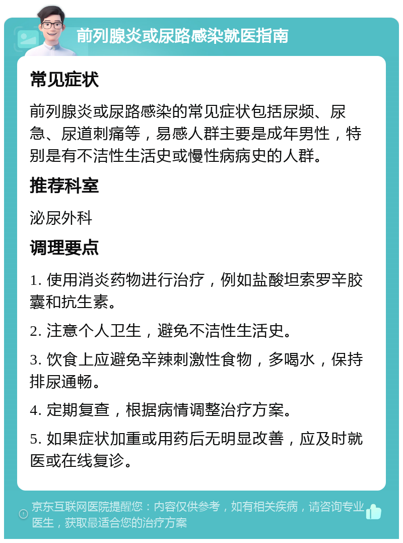 前列腺炎或尿路感染就医指南 常见症状 前列腺炎或尿路感染的常见症状包括尿频、尿急、尿道刺痛等，易感人群主要是成年男性，特别是有不洁性生活史或慢性病病史的人群。 推荐科室 泌尿外科 调理要点 1. 使用消炎药物进行治疗，例如盐酸坦索罗辛胶囊和抗生素。 2. 注意个人卫生，避免不洁性生活史。 3. 饮食上应避免辛辣刺激性食物，多喝水，保持排尿通畅。 4. 定期复查，根据病情调整治疗方案。 5. 如果症状加重或用药后无明显改善，应及时就医或在线复诊。