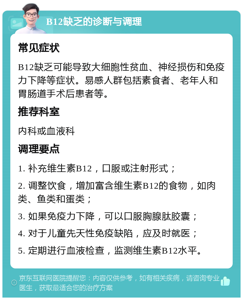 B12缺乏的诊断与调理 常见症状 B12缺乏可能导致大细胞性贫血、神经损伤和免疫力下降等症状。易感人群包括素食者、老年人和胃肠道手术后患者等。 推荐科室 内科或血液科 调理要点 1. 补充维生素B12，口服或注射形式； 2. 调整饮食，增加富含维生素B12的食物，如肉类、鱼类和蛋类； 3. 如果免疫力下降，可以口服胸腺肽胶囊； 4. 对于儿童先天性免疫缺陷，应及时就医； 5. 定期进行血液检查，监测维生素B12水平。