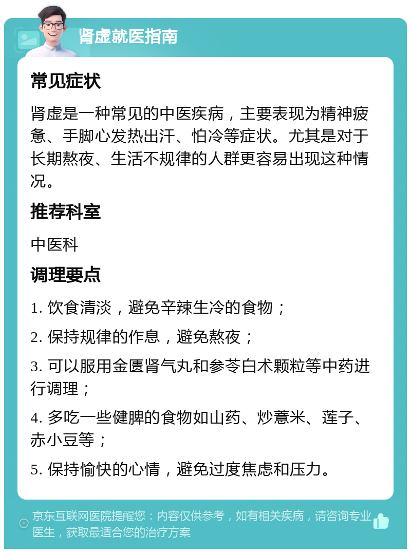 肾虚就医指南 常见症状 肾虚是一种常见的中医疾病，主要表现为精神疲惫、手脚心发热出汗、怕冷等症状。尤其是对于长期熬夜、生活不规律的人群更容易出现这种情况。 推荐科室 中医科 调理要点 1. 饮食清淡，避免辛辣生冷的食物； 2. 保持规律的作息，避免熬夜； 3. 可以服用金匮肾气丸和参苓白术颗粒等中药进行调理； 4. 多吃一些健脾的食物如山药、炒薏米、莲子、赤小豆等； 5. 保持愉快的心情，避免过度焦虑和压力。