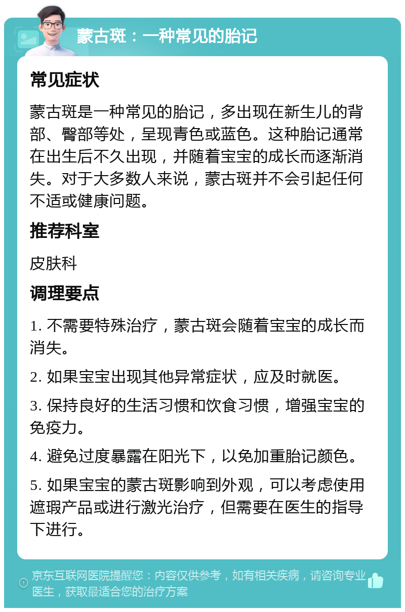 蒙古斑：一种常见的胎记 常见症状 蒙古斑是一种常见的胎记，多出现在新生儿的背部、臀部等处，呈现青色或蓝色。这种胎记通常在出生后不久出现，并随着宝宝的成长而逐渐消失。对于大多数人来说，蒙古斑并不会引起任何不适或健康问题。 推荐科室 皮肤科 调理要点 1. 不需要特殊治疗，蒙古斑会随着宝宝的成长而消失。 2. 如果宝宝出现其他异常症状，应及时就医。 3. 保持良好的生活习惯和饮食习惯，增强宝宝的免疫力。 4. 避免过度暴露在阳光下，以免加重胎记颜色。 5. 如果宝宝的蒙古斑影响到外观，可以考虑使用遮瑕产品或进行激光治疗，但需要在医生的指导下进行。