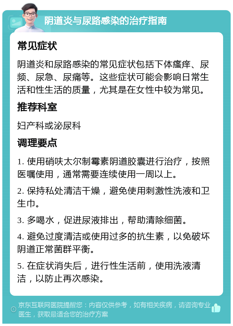 阴道炎与尿路感染的治疗指南 常见症状 阴道炎和尿路感染的常见症状包括下体瘙痒、尿频、尿急、尿痛等。这些症状可能会影响日常生活和性生活的质量，尤其是在女性中较为常见。 推荐科室 妇产科或泌尿科 调理要点 1. 使用硝呋太尔制霉素阴道胶囊进行治疗，按照医嘱使用，通常需要连续使用一周以上。 2. 保持私处清洁干燥，避免使用刺激性洗液和卫生巾。 3. 多喝水，促进尿液排出，帮助清除细菌。 4. 避免过度清洁或使用过多的抗生素，以免破坏阴道正常菌群平衡。 5. 在症状消失后，进行性生活前，使用洗液清洁，以防止再次感染。