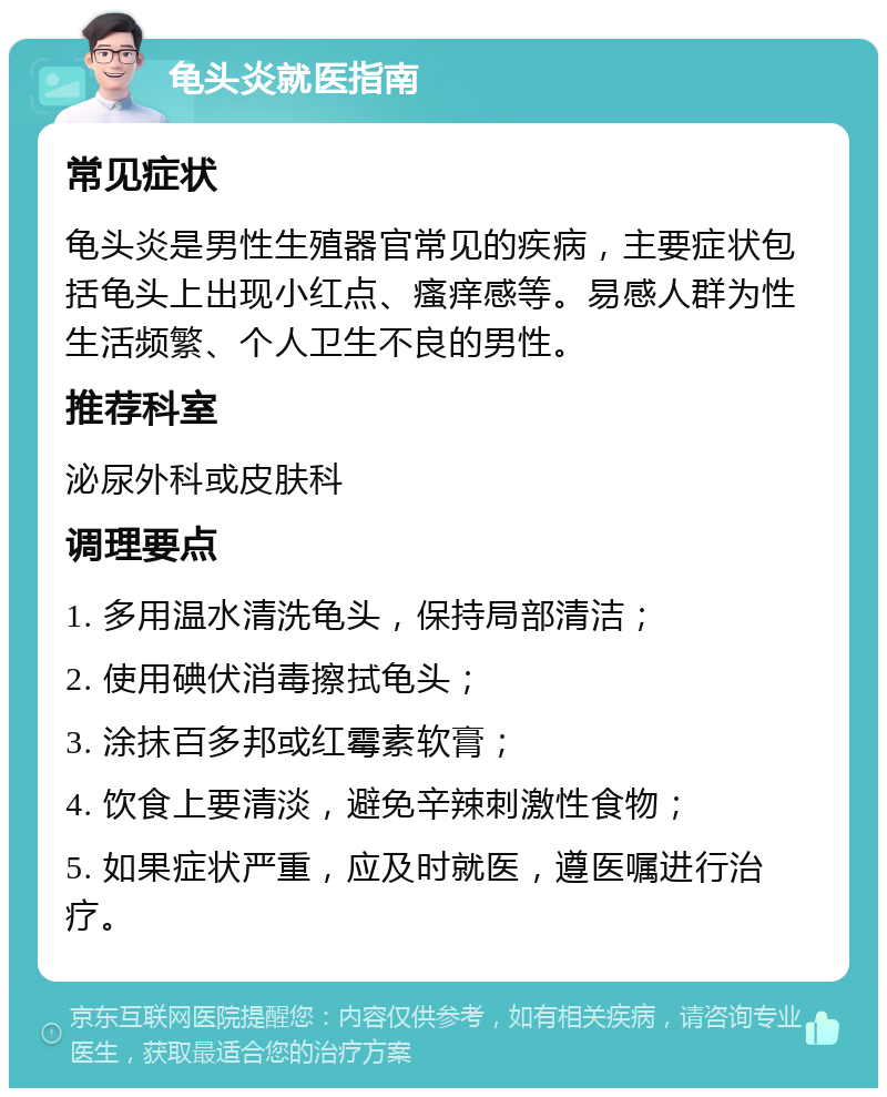 龟头炎就医指南 常见症状 龟头炎是男性生殖器官常见的疾病，主要症状包括龟头上出现小红点、瘙痒感等。易感人群为性生活频繁、个人卫生不良的男性。 推荐科室 泌尿外科或皮肤科 调理要点 1. 多用温水清洗龟头，保持局部清洁； 2. 使用碘伏消毒擦拭龟头； 3. 涂抹百多邦或红霉素软膏； 4. 饮食上要清淡，避免辛辣刺激性食物； 5. 如果症状严重，应及时就医，遵医嘱进行治疗。