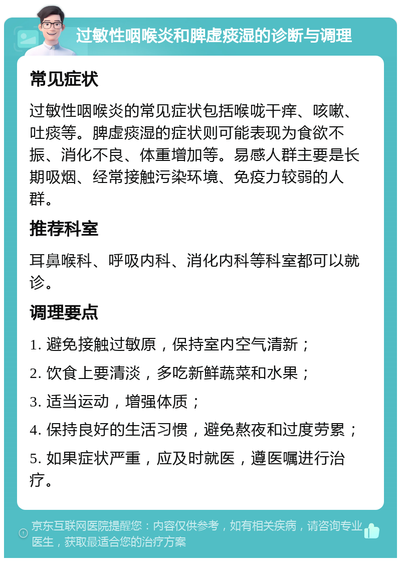 过敏性咽喉炎和脾虚痰湿的诊断与调理 常见症状 过敏性咽喉炎的常见症状包括喉咙干痒、咳嗽、吐痰等。脾虚痰湿的症状则可能表现为食欲不振、消化不良、体重增加等。易感人群主要是长期吸烟、经常接触污染环境、免疫力较弱的人群。 推荐科室 耳鼻喉科、呼吸内科、消化内科等科室都可以就诊。 调理要点 1. 避免接触过敏原，保持室内空气清新； 2. 饮食上要清淡，多吃新鲜蔬菜和水果； 3. 适当运动，增强体质； 4. 保持良好的生活习惯，避免熬夜和过度劳累； 5. 如果症状严重，应及时就医，遵医嘱进行治疗。