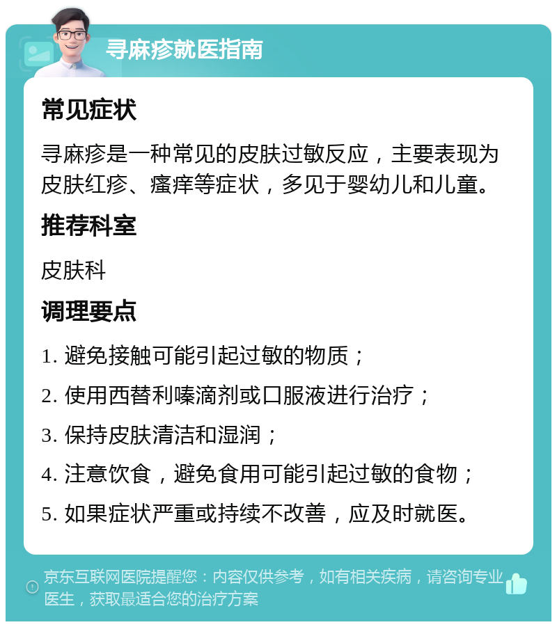 寻麻疹就医指南 常见症状 寻麻疹是一种常见的皮肤过敏反应，主要表现为皮肤红疹、瘙痒等症状，多见于婴幼儿和儿童。 推荐科室 皮肤科 调理要点 1. 避免接触可能引起过敏的物质； 2. 使用西替利嗪滴剂或口服液进行治疗； 3. 保持皮肤清洁和湿润； 4. 注意饮食，避免食用可能引起过敏的食物； 5. 如果症状严重或持续不改善，应及时就医。