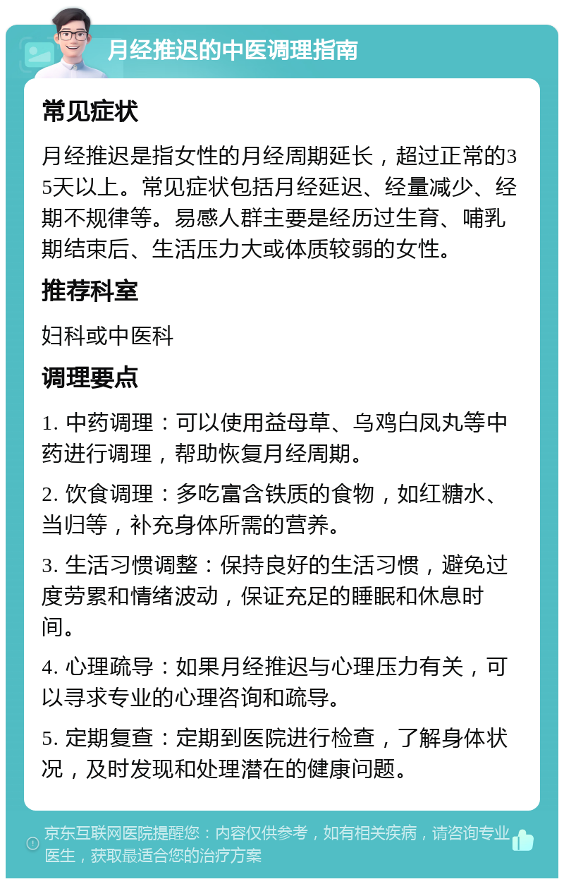 月经推迟的中医调理指南 常见症状 月经推迟是指女性的月经周期延长，超过正常的35天以上。常见症状包括月经延迟、经量减少、经期不规律等。易感人群主要是经历过生育、哺乳期结束后、生活压力大或体质较弱的女性。 推荐科室 妇科或中医科 调理要点 1. 中药调理：可以使用益母草、乌鸡白凤丸等中药进行调理，帮助恢复月经周期。 2. 饮食调理：多吃富含铁质的食物，如红糖水、当归等，补充身体所需的营养。 3. 生活习惯调整：保持良好的生活习惯，避免过度劳累和情绪波动，保证充足的睡眠和休息时间。 4. 心理疏导：如果月经推迟与心理压力有关，可以寻求专业的心理咨询和疏导。 5. 定期复查：定期到医院进行检查，了解身体状况，及时发现和处理潜在的健康问题。