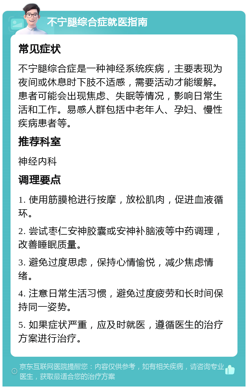 不宁腿综合症就医指南 常见症状 不宁腿综合症是一种神经系统疾病，主要表现为夜间或休息时下肢不适感，需要活动才能缓解。患者可能会出现焦虑、失眠等情况，影响日常生活和工作。易感人群包括中老年人、孕妇、慢性疾病患者等。 推荐科室 神经内科 调理要点 1. 使用筋膜枪进行按摩，放松肌肉，促进血液循环。 2. 尝试枣仁安神胶囊或安神补脑液等中药调理，改善睡眠质量。 3. 避免过度思虑，保持心情愉悦，减少焦虑情绪。 4. 注意日常生活习惯，避免过度疲劳和长时间保持同一姿势。 5. 如果症状严重，应及时就医，遵循医生的治疗方案进行治疗。