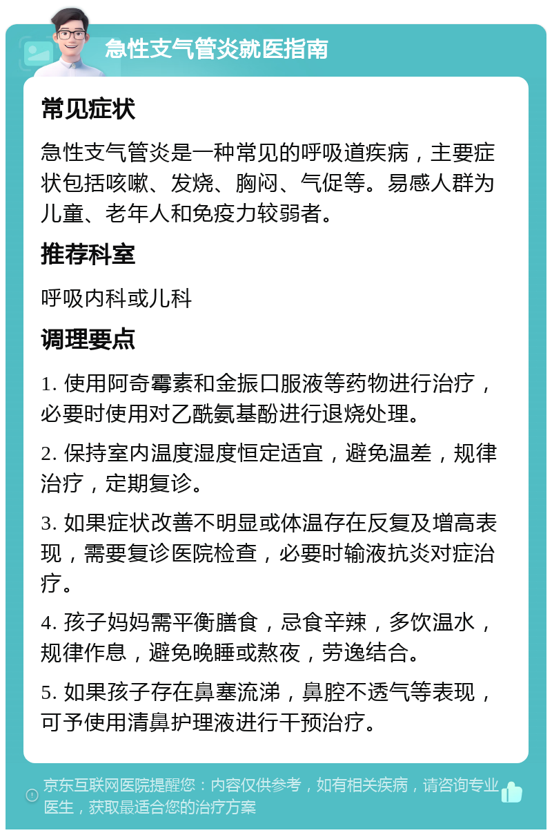 急性支气管炎就医指南 常见症状 急性支气管炎是一种常见的呼吸道疾病，主要症状包括咳嗽、发烧、胸闷、气促等。易感人群为儿童、老年人和免疫力较弱者。 推荐科室 呼吸内科或儿科 调理要点 1. 使用阿奇霉素和金振口服液等药物进行治疗，必要时使用对乙酰氨基酚进行退烧处理。 2. 保持室内温度湿度恒定适宜，避免温差，规律治疗，定期复诊。 3. 如果症状改善不明显或体温存在反复及增高表现，需要复诊医院检查，必要时输液抗炎对症治疗。 4. 孩子妈妈需平衡膳食，忌食辛辣，多饮温水，规律作息，避免晚睡或熬夜，劳逸结合。 5. 如果孩子存在鼻塞流涕，鼻腔不透气等表现，可予使用清鼻护理液进行干预治疗。