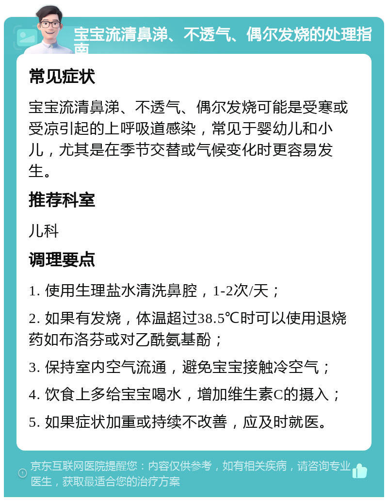 宝宝流清鼻涕、不透气、偶尔发烧的处理指南 常见症状 宝宝流清鼻涕、不透气、偶尔发烧可能是受寒或受凉引起的上呼吸道感染，常见于婴幼儿和小儿，尤其是在季节交替或气候变化时更容易发生。 推荐科室 儿科 调理要点 1. 使用生理盐水清洗鼻腔，1-2次/天； 2. 如果有发烧，体温超过38.5℃时可以使用退烧药如布洛芬或对乙酰氨基酚； 3. 保持室内空气流通，避免宝宝接触冷空气； 4. 饮食上多给宝宝喝水，增加维生素C的摄入； 5. 如果症状加重或持续不改善，应及时就医。