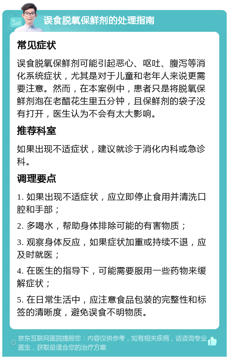 误食脱氧保鲜剂的处理指南 常见症状 误食脱氧保鲜剂可能引起恶心、呕吐、腹泻等消化系统症状，尤其是对于儿童和老年人来说更需要注意。然而，在本案例中，患者只是将脱氧保鲜剂泡在老醋花生里五分钟，且保鲜剂的袋子没有打开，医生认为不会有太大影响。 推荐科室 如果出现不适症状，建议就诊于消化内科或急诊科。 调理要点 1. 如果出现不适症状，应立即停止食用并清洗口腔和手部； 2. 多喝水，帮助身体排除可能的有害物质； 3. 观察身体反应，如果症状加重或持续不退，应及时就医； 4. 在医生的指导下，可能需要服用一些药物来缓解症状； 5. 在日常生活中，应注意食品包装的完整性和标签的清晰度，避免误食不明物质。