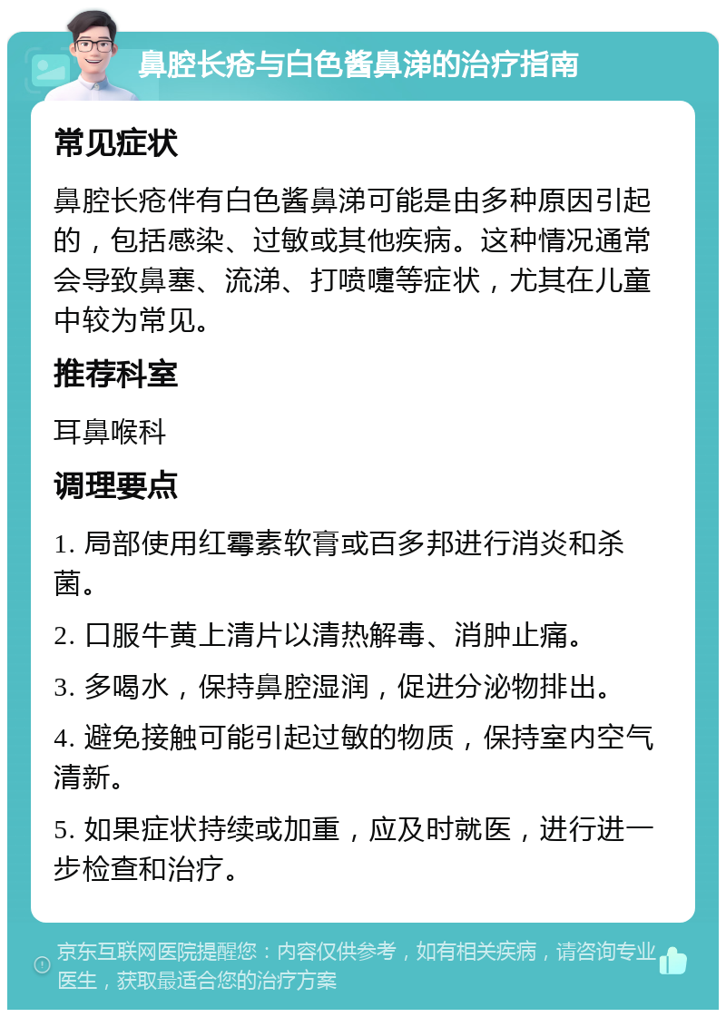 鼻腔长疮与白色酱鼻涕的治疗指南 常见症状 鼻腔长疮伴有白色酱鼻涕可能是由多种原因引起的，包括感染、过敏或其他疾病。这种情况通常会导致鼻塞、流涕、打喷嚏等症状，尤其在儿童中较为常见。 推荐科室 耳鼻喉科 调理要点 1. 局部使用红霉素软膏或百多邦进行消炎和杀菌。 2. 口服牛黄上清片以清热解毒、消肿止痛。 3. 多喝水，保持鼻腔湿润，促进分泌物排出。 4. 避免接触可能引起过敏的物质，保持室内空气清新。 5. 如果症状持续或加重，应及时就医，进行进一步检查和治疗。