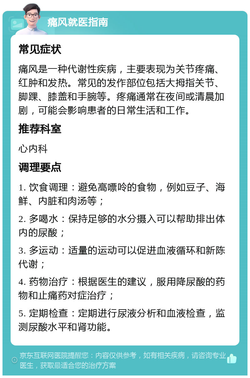 痛风就医指南 常见症状 痛风是一种代谢性疾病，主要表现为关节疼痛、红肿和发热。常见的发作部位包括大拇指关节、脚踝、膝盖和手腕等。疼痛通常在夜间或清晨加剧，可能会影响患者的日常生活和工作。 推荐科室 心内科 调理要点 1. 饮食调理：避免高嘌呤的食物，例如豆子、海鲜、内脏和肉汤等； 2. 多喝水：保持足够的水分摄入可以帮助排出体内的尿酸； 3. 多运动：适量的运动可以促进血液循环和新陈代谢； 4. 药物治疗：根据医生的建议，服用降尿酸的药物和止痛药对症治疗； 5. 定期检查：定期进行尿液分析和血液检查，监测尿酸水平和肾功能。