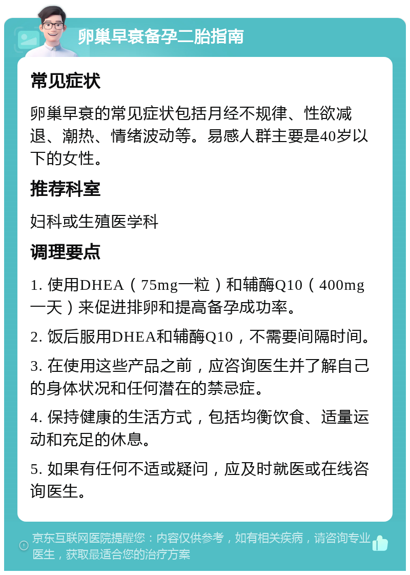 卵巢早衰备孕二胎指南 常见症状 卵巢早衰的常见症状包括月经不规律、性欲减退、潮热、情绪波动等。易感人群主要是40岁以下的女性。 推荐科室 妇科或生殖医学科 调理要点 1. 使用DHEA（75mg一粒）和辅酶Q10（400mg一天）来促进排卵和提高备孕成功率。 2. 饭后服用DHEA和辅酶Q10，不需要间隔时间。 3. 在使用这些产品之前，应咨询医生并了解自己的身体状况和任何潜在的禁忌症。 4. 保持健康的生活方式，包括均衡饮食、适量运动和充足的休息。 5. 如果有任何不适或疑问，应及时就医或在线咨询医生。