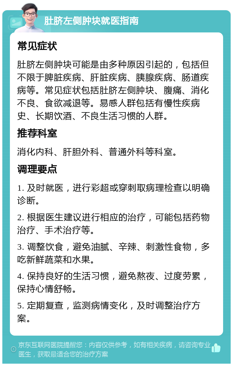 肚脐左侧肿块就医指南 常见症状 肚脐左侧肿块可能是由多种原因引起的，包括但不限于脾脏疾病、肝脏疾病、胰腺疾病、肠道疾病等。常见症状包括肚脐左侧肿块、腹痛、消化不良、食欲减退等。易感人群包括有慢性疾病史、长期饮酒、不良生活习惯的人群。 推荐科室 消化内科、肝胆外科、普通外科等科室。 调理要点 1. 及时就医，进行彩超或穿刺取病理检查以明确诊断。 2. 根据医生建议进行相应的治疗，可能包括药物治疗、手术治疗等。 3. 调整饮食，避免油腻、辛辣、刺激性食物，多吃新鲜蔬菜和水果。 4. 保持良好的生活习惯，避免熬夜、过度劳累，保持心情舒畅。 5. 定期复查，监测病情变化，及时调整治疗方案。