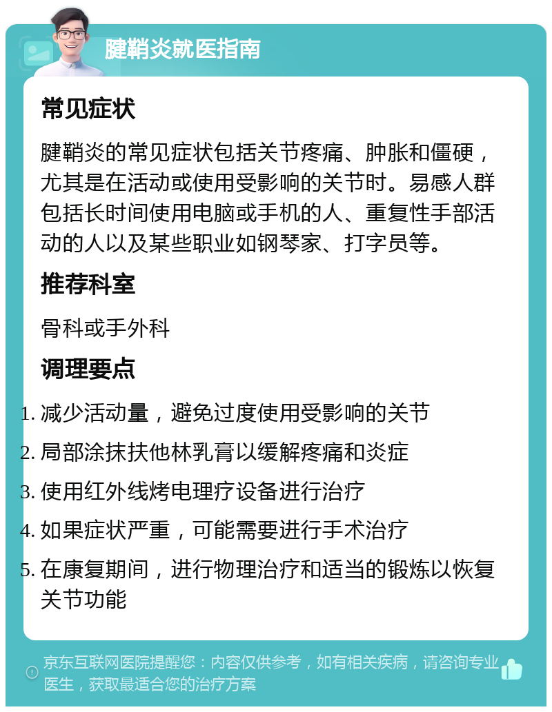 腱鞘炎就医指南 常见症状 腱鞘炎的常见症状包括关节疼痛、肿胀和僵硬，尤其是在活动或使用受影响的关节时。易感人群包括长时间使用电脑或手机的人、重复性手部活动的人以及某些职业如钢琴家、打字员等。 推荐科室 骨科或手外科 调理要点 减少活动量，避免过度使用受影响的关节 局部涂抹扶他林乳膏以缓解疼痛和炎症 使用红外线烤电理疗设备进行治疗 如果症状严重，可能需要进行手术治疗 在康复期间，进行物理治疗和适当的锻炼以恢复关节功能