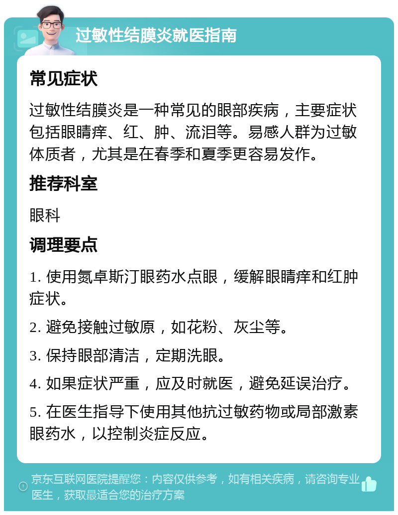 过敏性结膜炎就医指南 常见症状 过敏性结膜炎是一种常见的眼部疾病，主要症状包括眼睛痒、红、肿、流泪等。易感人群为过敏体质者，尤其是在春季和夏季更容易发作。 推荐科室 眼科 调理要点 1. 使用氮卓斯汀眼药水点眼，缓解眼睛痒和红肿症状。 2. 避免接触过敏原，如花粉、灰尘等。 3. 保持眼部清洁，定期洗眼。 4. 如果症状严重，应及时就医，避免延误治疗。 5. 在医生指导下使用其他抗过敏药物或局部激素眼药水，以控制炎症反应。