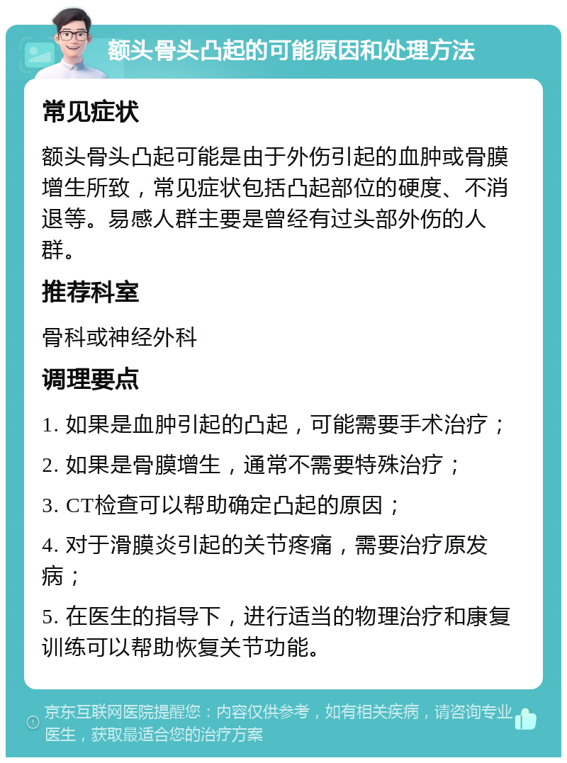 额头骨头凸起的可能原因和处理方法 常见症状 额头骨头凸起可能是由于外伤引起的血肿或骨膜增生所致，常见症状包括凸起部位的硬度、不消退等。易感人群主要是曾经有过头部外伤的人群。 推荐科室 骨科或神经外科 调理要点 1. 如果是血肿引起的凸起，可能需要手术治疗； 2. 如果是骨膜增生，通常不需要特殊治疗； 3. CT检查可以帮助确定凸起的原因； 4. 对于滑膜炎引起的关节疼痛，需要治疗原发病； 5. 在医生的指导下，进行适当的物理治疗和康复训练可以帮助恢复关节功能。