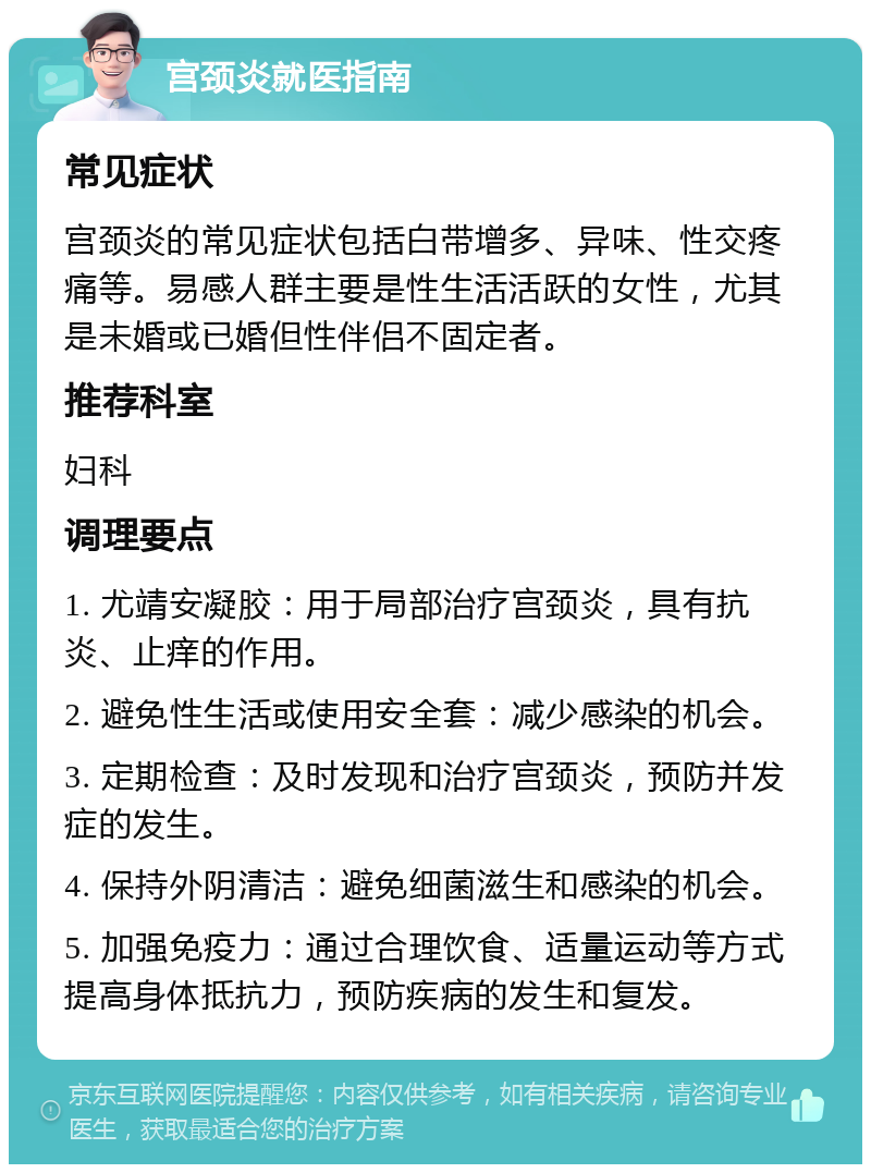 宫颈炎就医指南 常见症状 宫颈炎的常见症状包括白带增多、异味、性交疼痛等。易感人群主要是性生活活跃的女性，尤其是未婚或已婚但性伴侣不固定者。 推荐科室 妇科 调理要点 1. 尤靖安凝胶：用于局部治疗宫颈炎，具有抗炎、止痒的作用。 2. 避免性生活或使用安全套：减少感染的机会。 3. 定期检查：及时发现和治疗宫颈炎，预防并发症的发生。 4. 保持外阴清洁：避免细菌滋生和感染的机会。 5. 加强免疫力：通过合理饮食、适量运动等方式提高身体抵抗力，预防疾病的发生和复发。