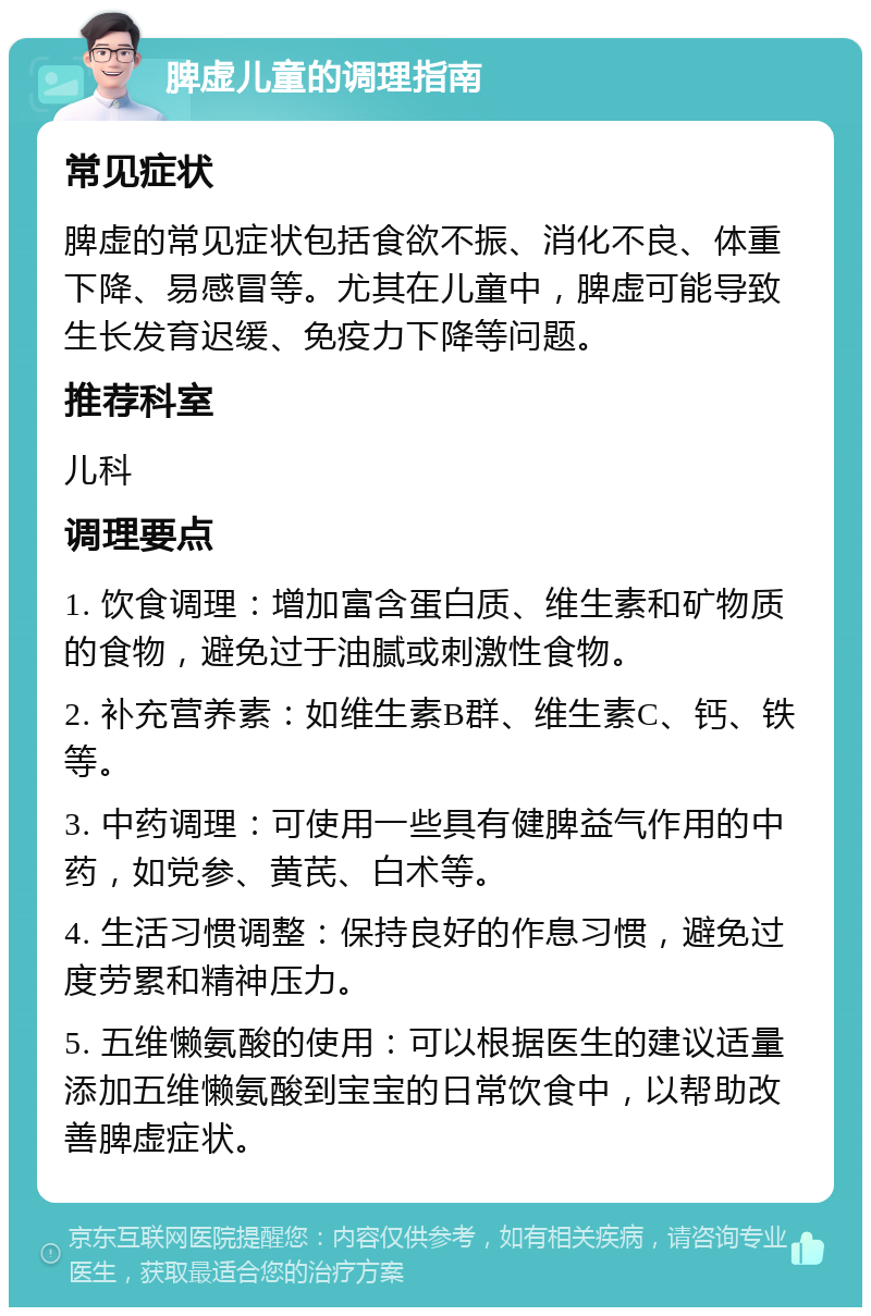 脾虚儿童的调理指南 常见症状 脾虚的常见症状包括食欲不振、消化不良、体重下降、易感冒等。尤其在儿童中，脾虚可能导致生长发育迟缓、免疫力下降等问题。 推荐科室 儿科 调理要点 1. 饮食调理：增加富含蛋白质、维生素和矿物质的食物，避免过于油腻或刺激性食物。 2. 补充营养素：如维生素B群、维生素C、钙、铁等。 3. 中药调理：可使用一些具有健脾益气作用的中药，如党参、黄芪、白术等。 4. 生活习惯调整：保持良好的作息习惯，避免过度劳累和精神压力。 5. 五维懒氨酸的使用：可以根据医生的建议适量添加五维懒氨酸到宝宝的日常饮食中，以帮助改善脾虚症状。