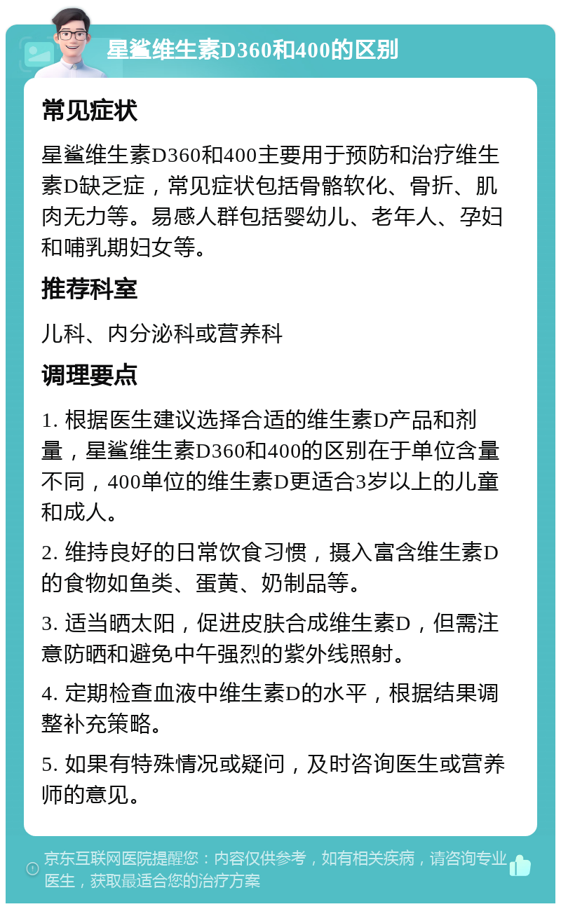 星鲨维生素D360和400的区别 常见症状 星鲨维生素D360和400主要用于预防和治疗维生素D缺乏症，常见症状包括骨骼软化、骨折、肌肉无力等。易感人群包括婴幼儿、老年人、孕妇和哺乳期妇女等。 推荐科室 儿科、内分泌科或营养科 调理要点 1. 根据医生建议选择合适的维生素D产品和剂量，星鲨维生素D360和400的区别在于单位含量不同，400单位的维生素D更适合3岁以上的儿童和成人。 2. 维持良好的日常饮食习惯，摄入富含维生素D的食物如鱼类、蛋黄、奶制品等。 3. 适当晒太阳，促进皮肤合成维生素D，但需注意防晒和避免中午强烈的紫外线照射。 4. 定期检查血液中维生素D的水平，根据结果调整补充策略。 5. 如果有特殊情况或疑问，及时咨询医生或营养师的意见。